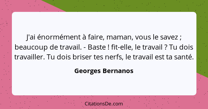 J'ai énormément à faire, maman, vous le savez ; beaucoup de travail. - Baste ! fit-elle, le travail ? Tu dois travai... - Georges Bernanos