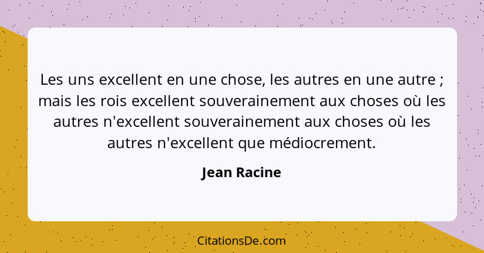 Les uns excellent en une chose, les autres en une autre ; mais les rois excellent souverainement aux choses où les autres n'excelle... - Jean Racine