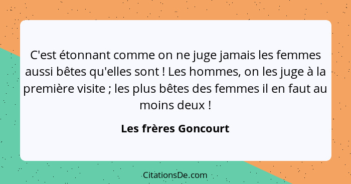 C'est étonnant comme on ne juge jamais les femmes aussi bêtes qu'elles sont ! Les hommes, on les juge à la première visite&... - Les frères Goncourt