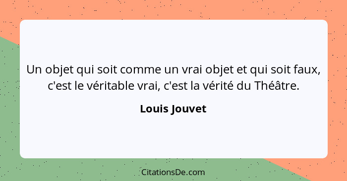 Un objet qui soit comme un vrai objet et qui soit faux, c'est le véritable vrai, c'est la vérité du Théâtre.... - Louis Jouvet