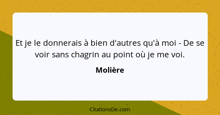 Et je le donnerais à bien d'autres qu'à moi - De se voir sans chagrin au point où je me voi.... - Molière