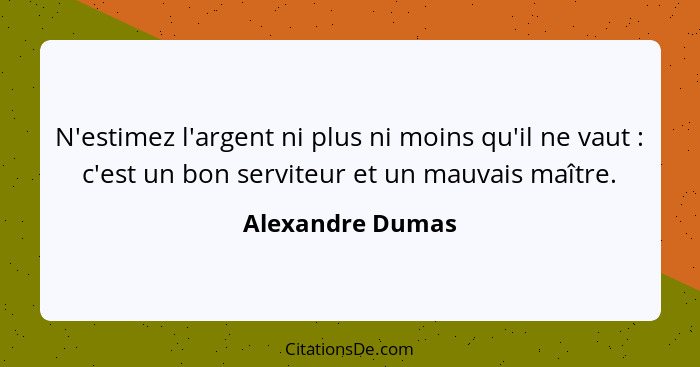 N'estimez l'argent ni plus ni moins qu'il ne vaut : c'est un bon serviteur et un mauvais maître.... - Alexandre Dumas