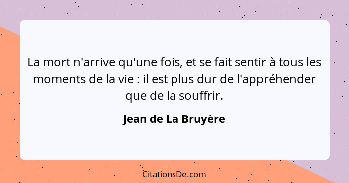 La mort n'arrive qu'une fois, et se fait sentir à tous les moments de la vie : il est plus dur de l'appréhender que de la so... - Jean de La Bruyère