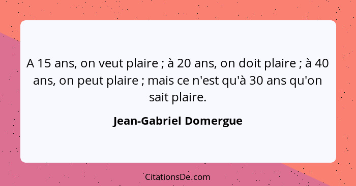 A 15 ans, on veut plaire ; à 20 ans, on doit plaire ; à 40 ans, on peut plaire ; mais ce n'est qu'à 30 ans qu'o... - Jean-Gabriel Domergue