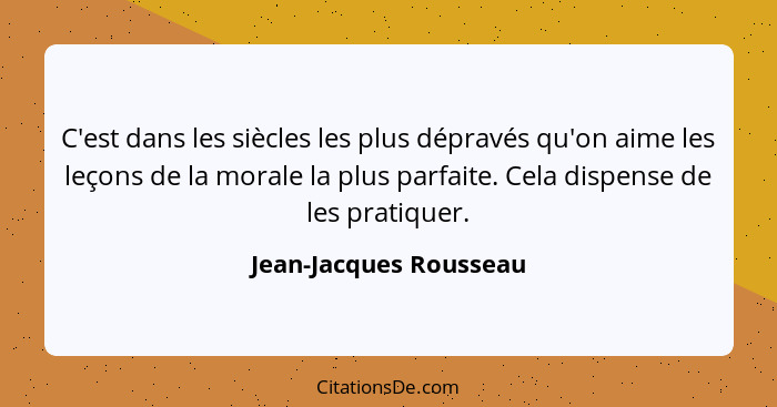 C'est dans les siècles les plus dépravés qu'on aime les leçons de la morale la plus parfaite. Cela dispense de les pratiquer.... - Jean-Jacques Rousseau