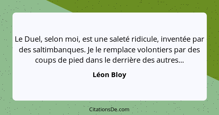 Le Duel, selon moi, est une saleté ridicule, inventée par des saltimbanques. Je le remplace volontiers par des coups de pied dans le derri... - Léon Bloy