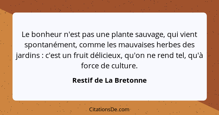 Le bonheur n'est pas une plante sauvage, qui vient spontanément, comme les mauvaises herbes des jardins : c'est un fruit... - Restif de La Bretonne