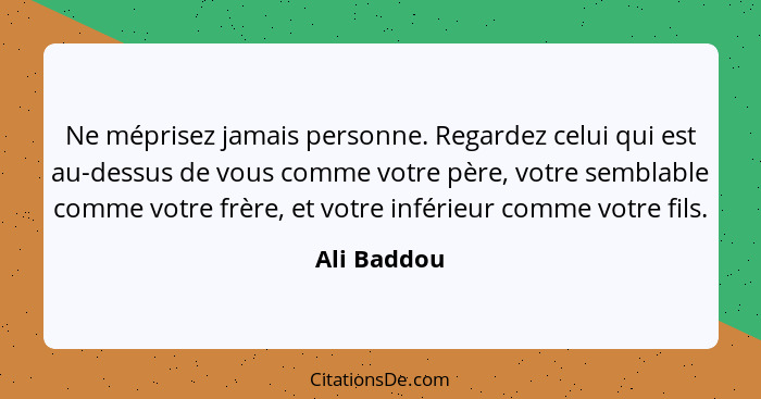 Ne méprisez jamais personne. Regardez celui qui est au-dessus de vous comme votre père, votre semblable comme votre frère, et votre infér... - Ali Baddou