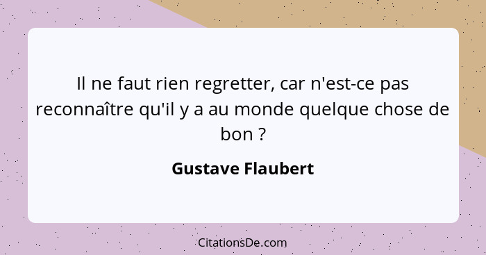 Il ne faut rien regretter, car n'est-ce pas reconnaître qu'il y a au monde quelque chose de bon ?... - Gustave Flaubert