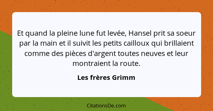 Et quand la pleine lune fut levée, Hansel prit sa soeur par la main et il suivit les petits cailloux qui brillaient comme des pièce... - Les frères Grimm