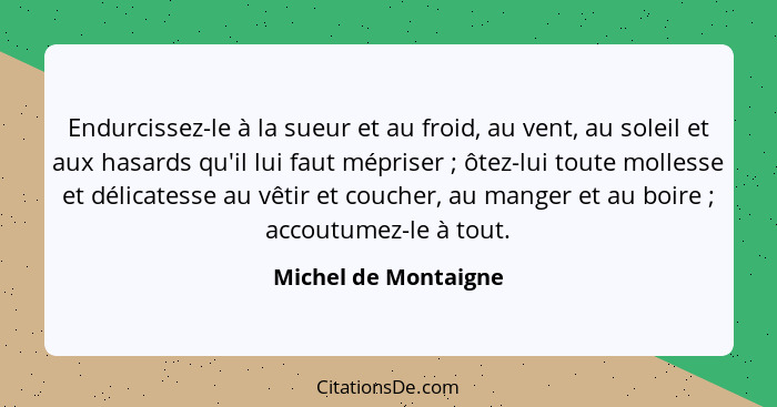 Endurcissez-le à la sueur et au froid, au vent, au soleil et aux hasards qu'il lui faut mépriser ; ôtez-lui toute mollesse... - Michel de Montaigne