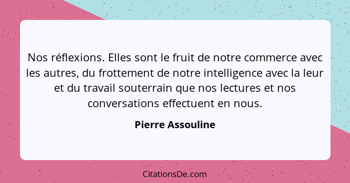 Nos réflexions. Elles sont le fruit de notre commerce avec les autres, du frottement de notre intelligence avec la leur et du trava... - Pierre Assouline