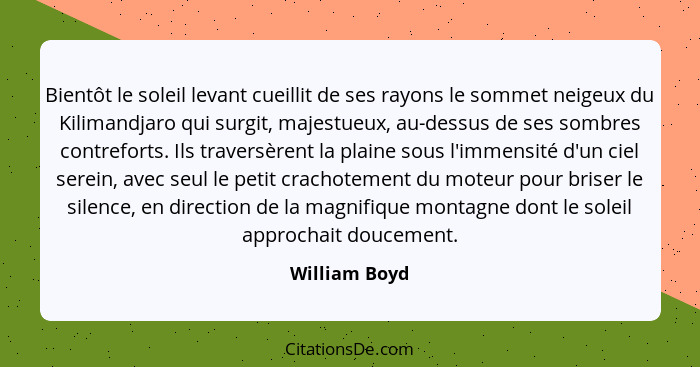 Bientôt le soleil levant cueillit de ses rayons le sommet neigeux du Kilimandjaro qui surgit, majestueux, au-dessus de ses sombres cont... - William Boyd