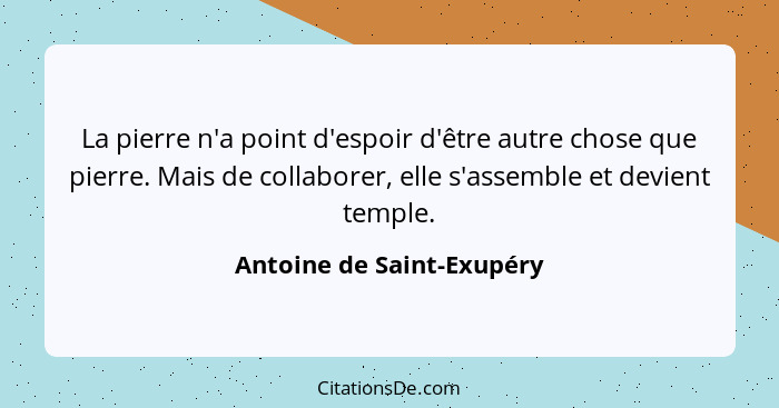 La pierre n'a point d'espoir d'être autre chose que pierre. Mais de collaborer, elle s'assemble et devient temple.... - Antoine de Saint-Exupéry