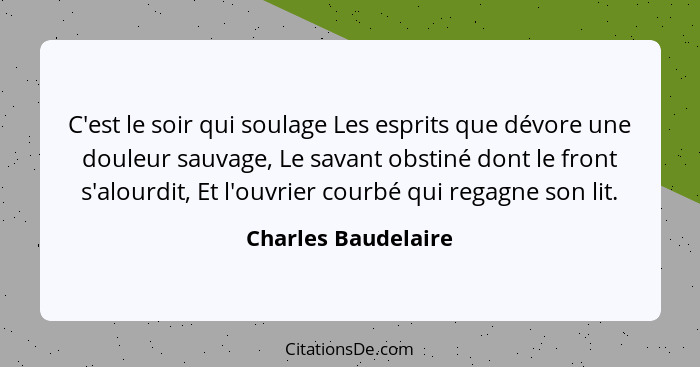 C'est le soir qui soulage Les esprits que dévore une douleur sauvage, Le savant obstiné dont le front s'alourdit, Et l'ouvrier co... - Charles Baudelaire