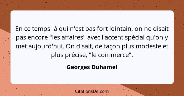 En ce temps-là qui n'est pas fort lointain, on ne disait pas encore "les affaires" avec l'accent spécial qu'on y met aujourd'hui. On... - Georges Duhamel