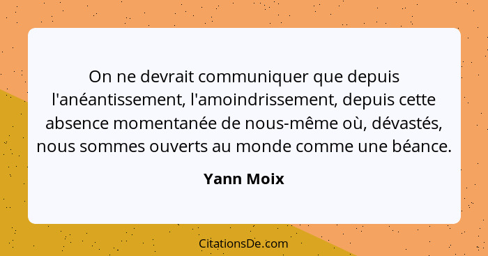 On ne devrait communiquer que depuis l'anéantissement, l'amoindrissement, depuis cette absence momentanée de nous-même où, dévastés, nous... - Yann Moix