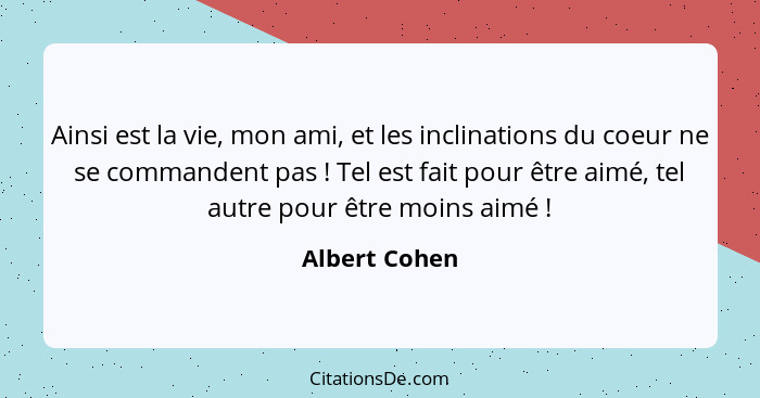 Ainsi est la vie, mon ami, et les inclinations du coeur ne se commandent pas ! Tel est fait pour être aimé, tel autre pour être mo... - Albert Cohen