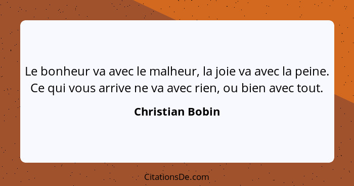 Le bonheur va avec le malheur, la joie va avec la peine. Ce qui vous arrive ne va avec rien, ou bien avec tout.... - Christian Bobin