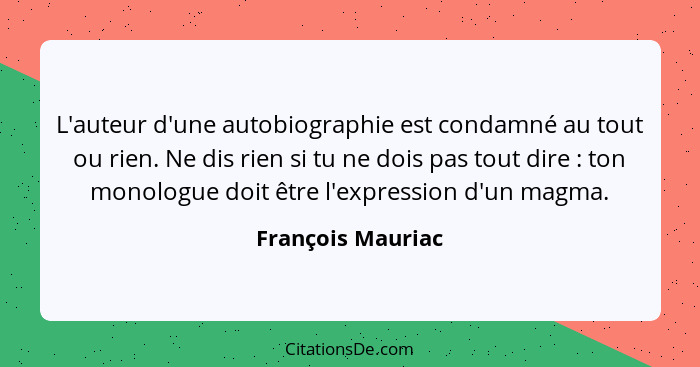 L'auteur d'une autobiographie est condamné au tout ou rien. Ne dis rien si tu ne dois pas tout dire : ton monologue doit être... - François Mauriac