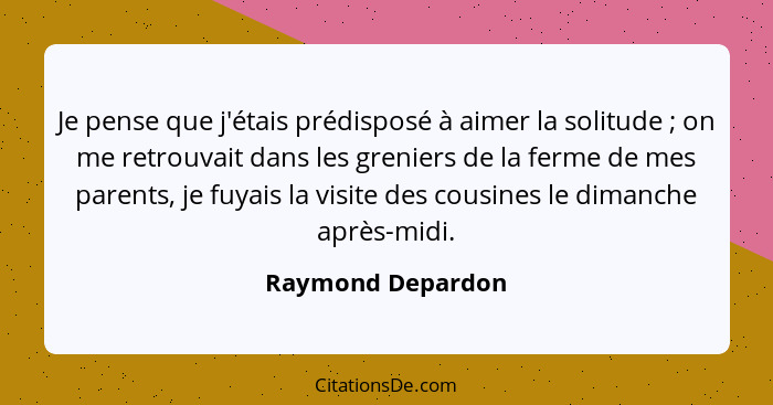 Je pense que j'étais prédisposé à aimer la solitude ; on me retrouvait dans les greniers de la ferme de mes parents, je fuyais... - Raymond Depardon