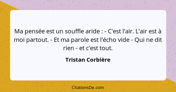 Ma pensée est un souffle aride : - C'est l'air. L'air est à moi partout. - Et ma parole est l'écho vide - Qui ne dit rien - et... - Tristan Corbière