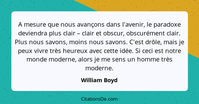 A mesure que nous avançons dans l'avenir, le paradoxe deviendra plus clair – clair et obscur, obscurément clair. Plus nous savons, moin... - William Boyd