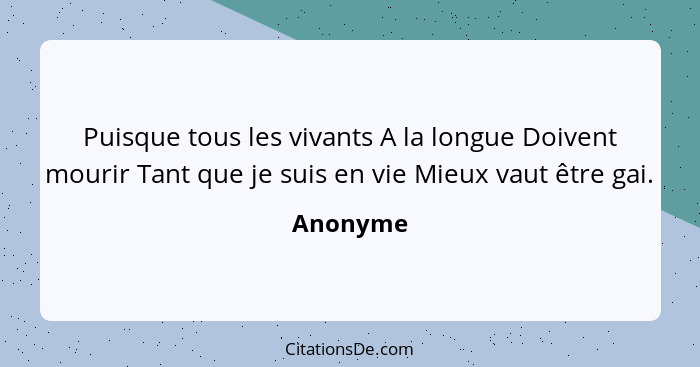 Puisque tous les vivants A la longue Doivent mourir Tant que je suis en vie Mieux vaut être gai.... - Anonyme