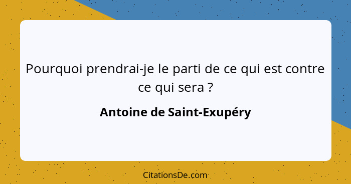 Pourquoi prendrai-je le parti de ce qui est contre ce qui sera ?... - Antoine de Saint-Exupéry