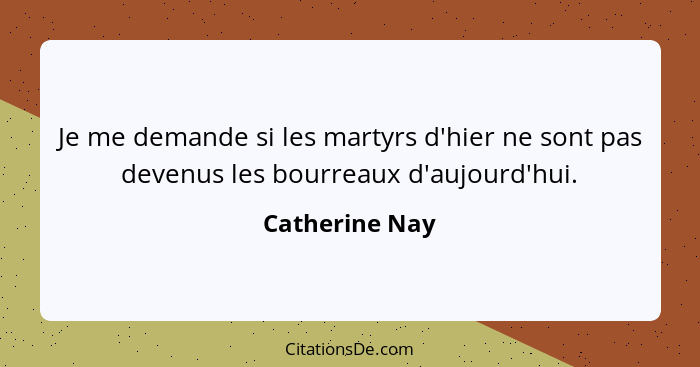 Je me demande si les martyrs d'hier ne sont pas devenus les bourreaux d'aujourd'hui.... - Catherine Nay