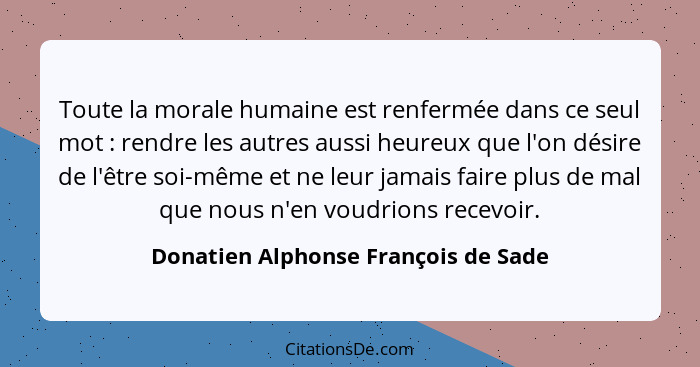 Toute la morale humaine est renfermée dans ce seul mot : rendre les autres aussi heureux que l'on désire de... - Donatien Alphonse François de Sade