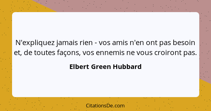 N'expliquez jamais rien - vos amis n'en ont pas besoin et, de toutes façons, vos ennemis ne vous croiront pas.... - Elbert Green Hubbard