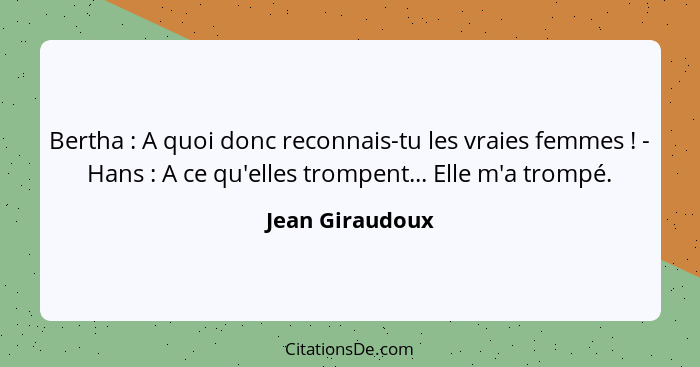 Bertha : A quoi donc reconnais-tu les vraies femmes ! - Hans : A ce qu'elles trompent... Elle m'a trompé.... - Jean Giraudoux