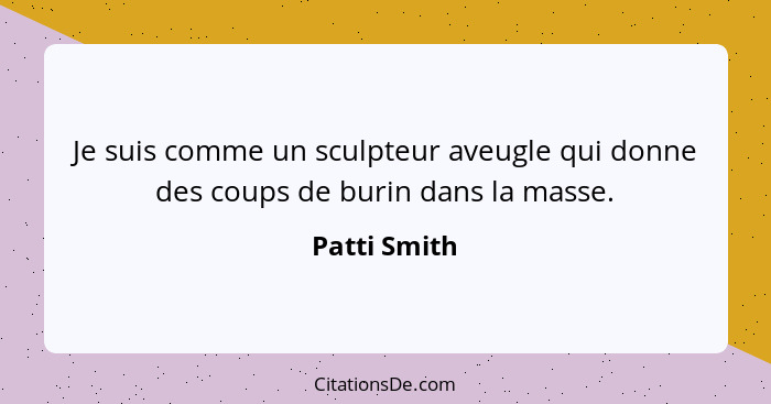 Je suis comme un sculpteur aveugle qui donne des coups de burin dans la masse.... - Patti Smith