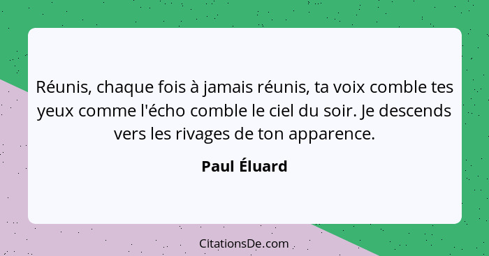 Réunis, chaque fois à jamais réunis, ta voix comble tes yeux comme l'écho comble le ciel du soir. Je descends vers les rivages de ton ap... - Paul Éluard