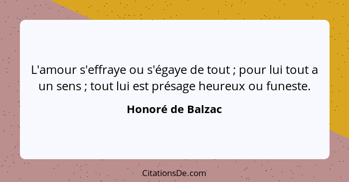 L'amour s'effraye ou s'égaye de tout ; pour lui tout a un sens ; tout lui est présage heureux ou funeste.... - Honoré de Balzac