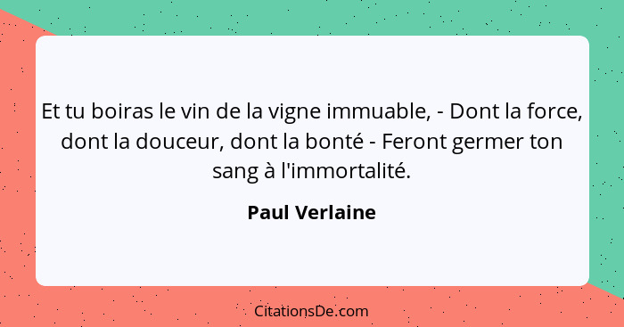 Et tu boiras le vin de la vigne immuable, - Dont la force, dont la douceur, dont la bonté - Feront germer ton sang à l'immortalité.... - Paul Verlaine