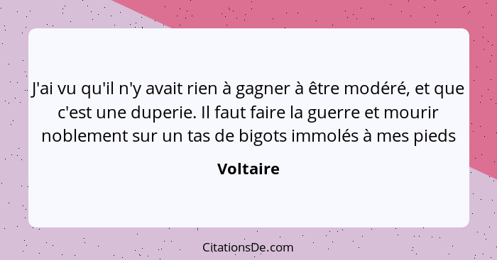 J'ai vu qu'il n'y avait rien à gagner à être modéré, et que c'est une duperie. Il faut faire la guerre et mourir noblement sur un tas de bi... - Voltaire