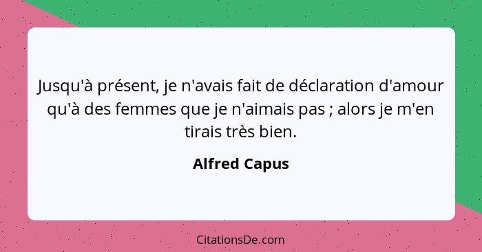 Jusqu'à présent, je n'avais fait de déclaration d'amour qu'à des femmes que je n'aimais pas ; alors je m'en tirais très bien.... - Alfred Capus