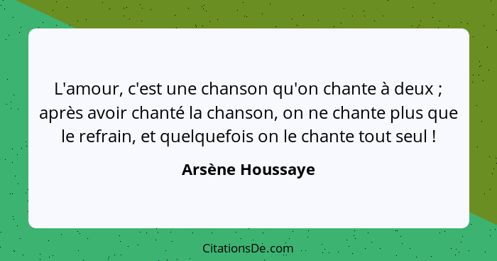 L'amour, c'est une chanson qu'on chante à deux ; après avoir chanté la chanson, on ne chante plus que le refrain, et quelquefoi... - Arsène Houssaye