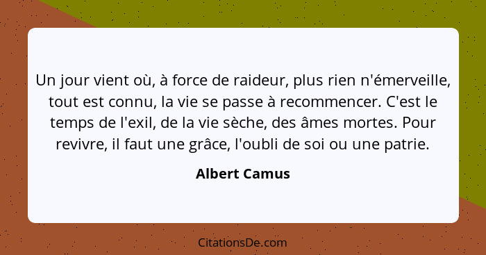 Un jour vient où, à force de raideur, plus rien n'émerveille, tout est connu, la vie se passe à recommencer. C'est le temps de l'exil,... - Albert Camus