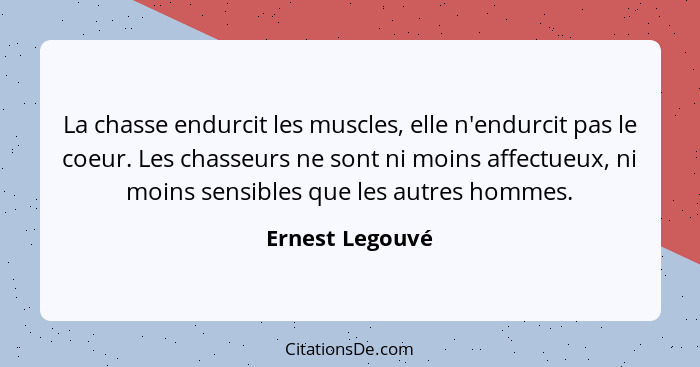 La chasse endurcit les muscles, elle n'endurcit pas le coeur. Les chasseurs ne sont ni moins affectueux, ni moins sensibles que les a... - Ernest Legouvé