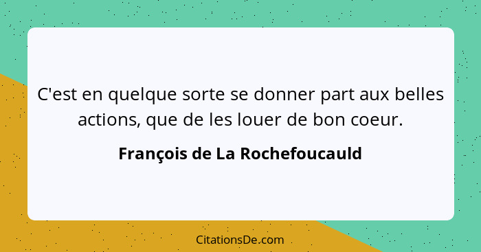 C'est en quelque sorte se donner part aux belles actions, que de les louer de bon coeur.... - François de La Rochefoucauld