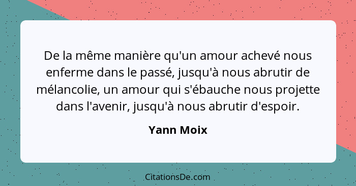 De la même manière qu'un amour achevé nous enferme dans le passé, jusqu'à nous abrutir de mélancolie, un amour qui s'ébauche nous projette... - Yann Moix