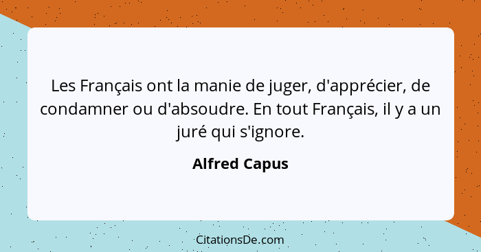 Les Français ont la manie de juger, d'apprécier, de condamner ou d'absoudre. En tout Français, il y a un juré qui s'ignore.... - Alfred Capus