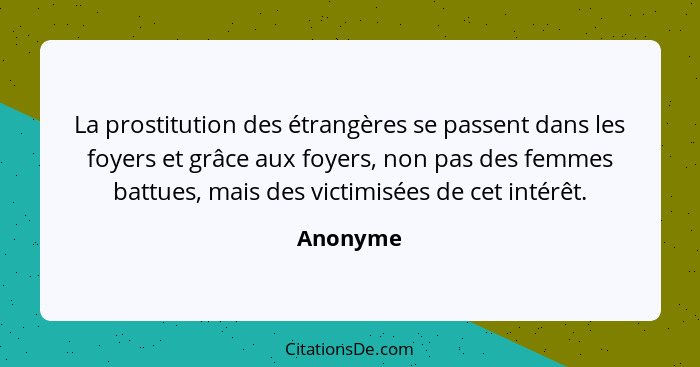 La prostitution des étrangères se passent dans les foyers et grâce aux foyers, non pas des femmes battues, mais des victimisées de cet intér... - Anonyme