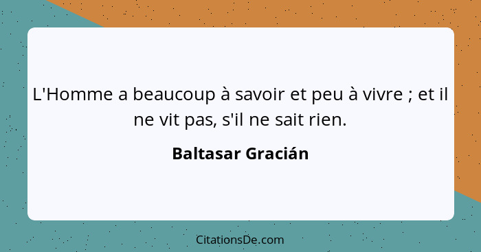 L'Homme a beaucoup à savoir et peu à vivre ; et il ne vit pas, s'il ne sait rien.... - Baltasar Gracián