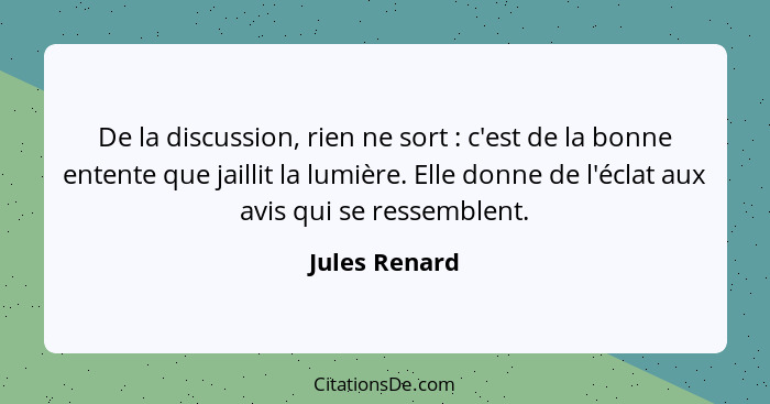 De la discussion, rien ne sort : c'est de la bonne entente que jaillit la lumière. Elle donne de l'éclat aux avis qui se ressemble... - Jules Renard