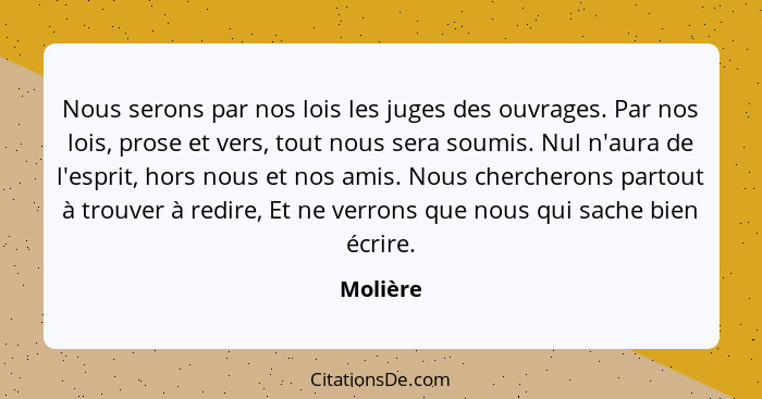 Nous serons par nos lois les juges des ouvrages. Par nos lois, prose et vers, tout nous sera soumis. Nul n'aura de l'esprit, hors nous et no... - Molière