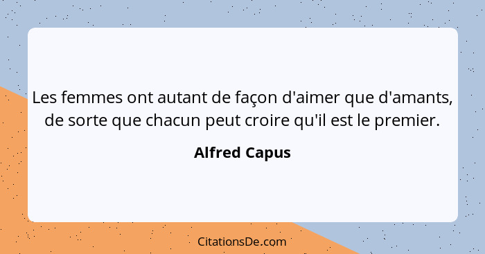 Les femmes ont autant de façon d'aimer que d'amants, de sorte que chacun peut croire qu'il est le premier.... - Alfred Capus